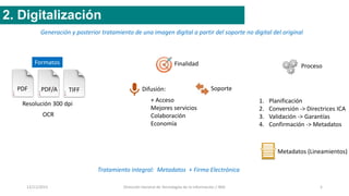 12/11/2015 Dirección General de Tecnologías de la Información / INAI 5
2. Digitalización
Generación y posterior tratamiento de una imagen digital a partir del soporte no digital del original
PDF PDF/A TIFF
Resolución 300 dpi
Formatos
OCR
Finalidad
Difusión: Soporte
+ Acceso
Mejores servicios
Colaboración
Economía
Tratamiento integral: Metadatos + Firma Electrónica
Proceso
1. Planificación
2. Conversión -> Directrices ICA
3. Validación -> Garantías
4. Confirmación -> Metadatos
Metadatos (Lineamientos)
 