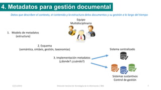 12/11/2015 Dirección General de Tecnologías de la Información / INAI 7
4. Metadatos para gestión documental
Datos que describen el contexto, el contenido y la estructura delos documentos y su gestión a lo largo del tiempo
1. Modelo de metadatos
(estructura)
2. Esquema
(semántica, sintáxis, gestión, taxonomías)
3. Implementación metadatos
(¿donde? ¿cuándo?)
Sistema centralizado
Sistemas sustantivos
Control de gestión
Equipo
Multidisciplinario
 