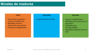 12/11/2015 Dirección General de Tecnologías de la Información / INAI 8
Niveles de madurez
Inicial
• Documentos asociados a
Cuadro de Clasificación
• Metadatos mínimos
(descripción documental)
• Proyectos de Digitalización
Intermedio
• Implementación de la FIEL
Avanzado
• Equipos multidisplinarios
• Metadatos para preservación a
largo plazo
• Metadatos para
Interoperabilidad
• Metadatos de gestión (ciclo de
vida)
 