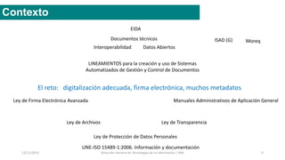 12/11/2015 Dirección General de Tecnologías de la Información / INAI 9
Contexto
Ley de TransparenciaLey de Archivos
Manuales Administrativos de Aplicación GeneralLey de Firma Electrónica Avanzada
Datos AbiertosInteroperabilidad
EIDA
Documentos técnicos
Ley de Protección de Datos Personales
El reto: digitalización adecuada, firma electrónica, muchos metadatos
UNE-ISO 15489-1:2006. Información y documentación
ISAD (G) Moreq
LINEAMIENTOS para la creación y uso de Sistemas
Automatizados de Gestión y Control de Documentos
 