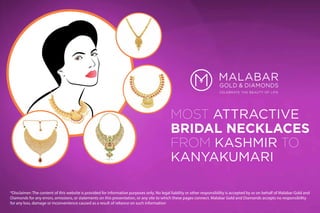 MOST ATTRACTIVE
BRIDAL NECKLACES
FROM KASHMIR TO
KANYAKUMARI
*Disclaimer: The content of this website is provided for informative purposes only. No legal liability or other responsibility is accepted by or on behalf of Malabar Gold and
Diamonds for any errors, omissions, or statements on this presentation, or any site to which these pages connect. Malabar Gold and Diamonds accepts no responsibility
for any loss, damage or inconvenience caused as a result of reliance on such information
 