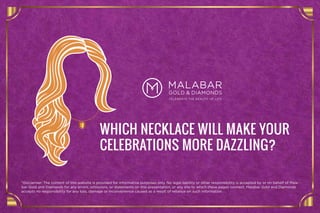 WHICH NECKLACE WILL MAKE YOUR
CELEBRATIONS MORE DAZZLING?
*Disclaimer: The content of this website is provided for informative purposes only. No legal liability or other responsibility is accepted by or on behalf of Mala-
bar Gold and Diamonds for any errors, omissions, or statements on this presentation, or any site to which these pages connect. Malabar Gold and Diamonds
accepts no responsibility for any loss, damage or inconvenience caused as a result of reliance on such information
 