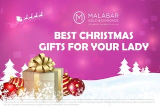 BEST CHRISTMAS
GIFTS FOR YOUR LADY
*Disclaimer: The content of this website is provided for informative purposes only. No legal liability or other responsibility is accepted by or on behalf of Malabar Gold and
Diamonds for any errors, omissions, or statements on this presentation, or any site to which these pages connect. Malabar Gold and Diamonds accepts no responsibility for
any loss, damage or inconvenience caused as a result of reliance on such information
 