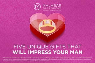 *Disclaimer: The content of this website is provided for informative purposes only. No legal liability or other responsibility is accepted by or on behalf of Malabar Gold and
Diamonds for any errors, omissions, or statements on this presentation, or any site to which these pages connect. Malabar Gold and Diamonds accepts no responsibility
for any loss, damage or inconvenience caused as a result of reliance on such information
FIVE UNIQUE GIFTS THAT
WILL IMPRESS YOUR MAN
 