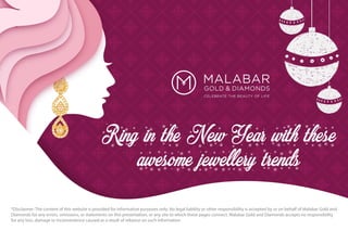 Ring in the New Year with these
awesome jewellery trends
*Disclaimer: The content of this website is provided for informative purposes only. No legal liability or other responsibility is accepted by or on behalf of Malabar Gold and
Diamonds for any errors, omissions, or statements on this presentation, or any site to which these pages connect. Malabar Gold and Diamonds accepts no responsibility
for any loss, damage or inconvenience caused as a result of reliance on such information
 