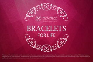 BRACELETS
FOR LIFE
*Disclaimer: The content of this website is provided for informative purposes only. No legal liability or other responsibility is accepted by or on behalf of Malabar Gold and
Diamonds for any errors, omissions, or statements on this presentation, or any site to which these pages connect. Malabar Gold and Diamonds accepts no responsibility for
any loss, damage or inconvenience caused as a result of reliance on such information
 