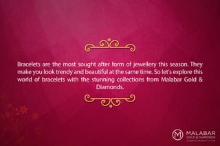 Bracelets are the most sought after form of jewellery this season. They
make you look trendy and beautiful at the same time. So let's explore this
world of bracelets with the stunning collections from Malabar Gold &
Diamonds.
 