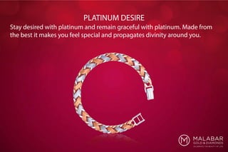 Stay desired with platinum and remain graceful with platinum. Made from
the best it makes you feel special and propagates divinity around you.
PLATINUM DESIRE
 