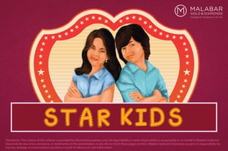 STAR KIDS
*Disclaimer: The content of this website is provided for informative purposes only. No legal liability or other responsibility is accepted by or on behalf of Malabar Gold and
Diamonds for any errors, omissions, or statements on this presentation, or any site to which these pages connect. Malabar Gold and Diamonds accepts no responsibility for
any loss, damage or inconvenience caused as a result of reliance on such information
 
