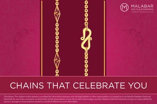 CHAINS THAT CELEBRATE YOU
*Disclaimer: The content of this website is provided for informative purposes only. No legal liability or other responsibility is accepted by or on behalf of Malabar Gold and
Diamonds for any errors, omissions, or statements on this presentation, or any site to which these pages connect. Malabar Gold and Diamonds accepts no responsibility for
any loss, damage or inconvenience caused as a result of reliance on such information
 