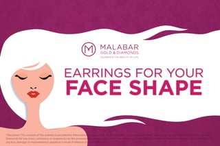 EARRINGS FOR YOUR
FACE SHAPE
*Disclaimer: The content of this website is provided for informative purposes only. No legal liability or other responsibility is accepted by or on behalf of Malabar Gold and
Diamonds for any errors, omissions, or statements on this presentation, or any site to which these pages connect. Malabar Gold and Diamonds accepts no responsibility for
any loss, damage or inconvenience caused as a result of reliance on such information
 