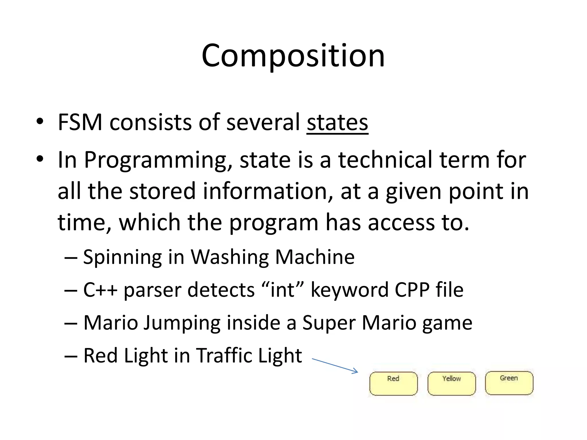 Composition
• FSM consists of several states
• In Programming, state is a technical term for
  all the stored information, at a given point in
  time, which the program has access to.
  – Spinning in Washing Machine
  – C++ parser detects “int” keyword CPP file
  – Mario Jumping inside a Super Mario game
  – Red Light in Traffic Light
 