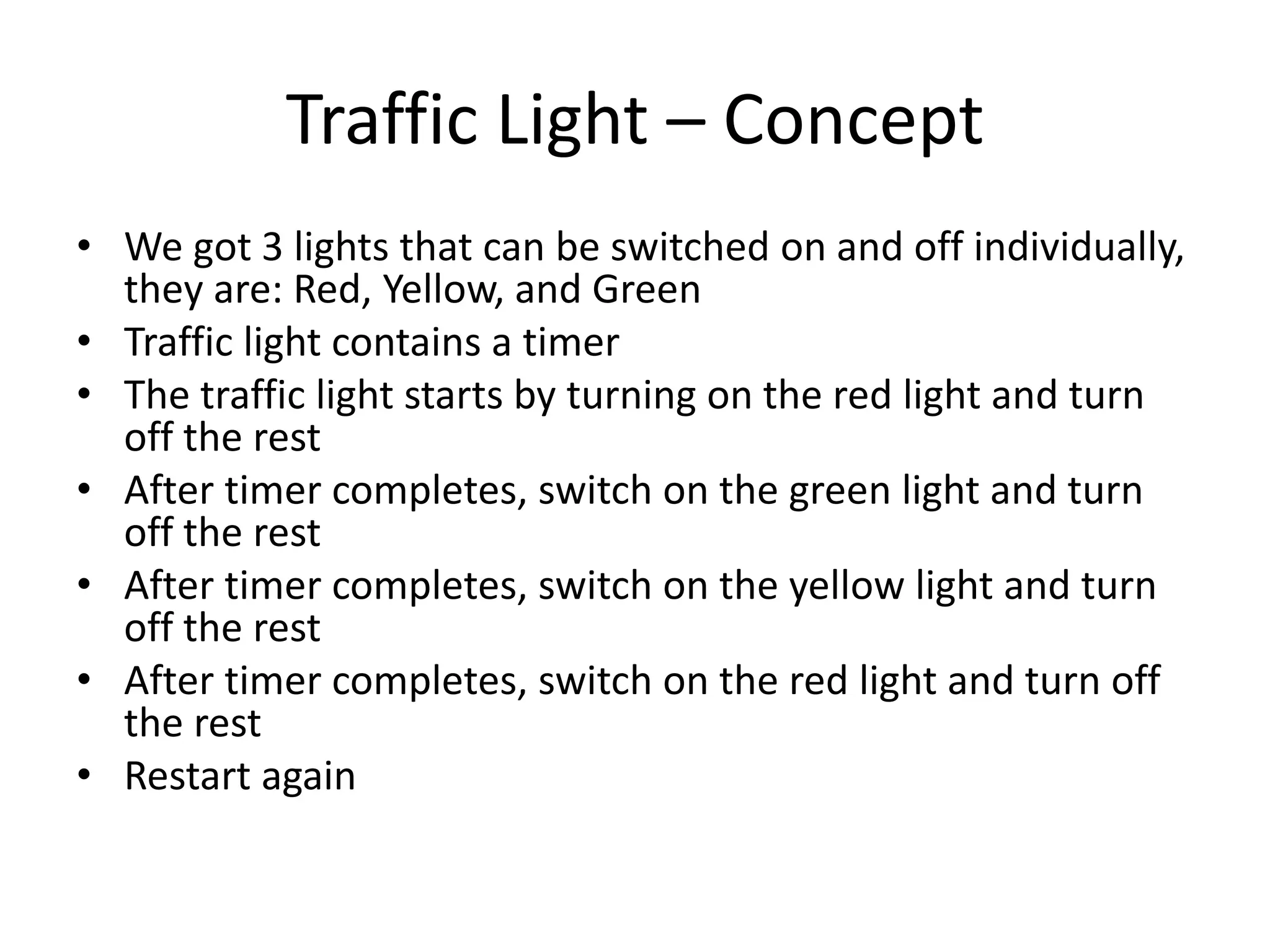 Traffic Light – Concept
• We got 3 lights that can be switched on and off individually,
  they are: Red, Yellow, and Green
• Traffic light contains a timer
• The traffic light starts by turning on the red light and turn
  off the rest
• After timer completes, switch on the green light and turn
  off the rest
• After timer completes, switch on the yellow light and turn
  off the rest
• After timer completes, switch on the red light and turn off
  the rest
• Restart again
 