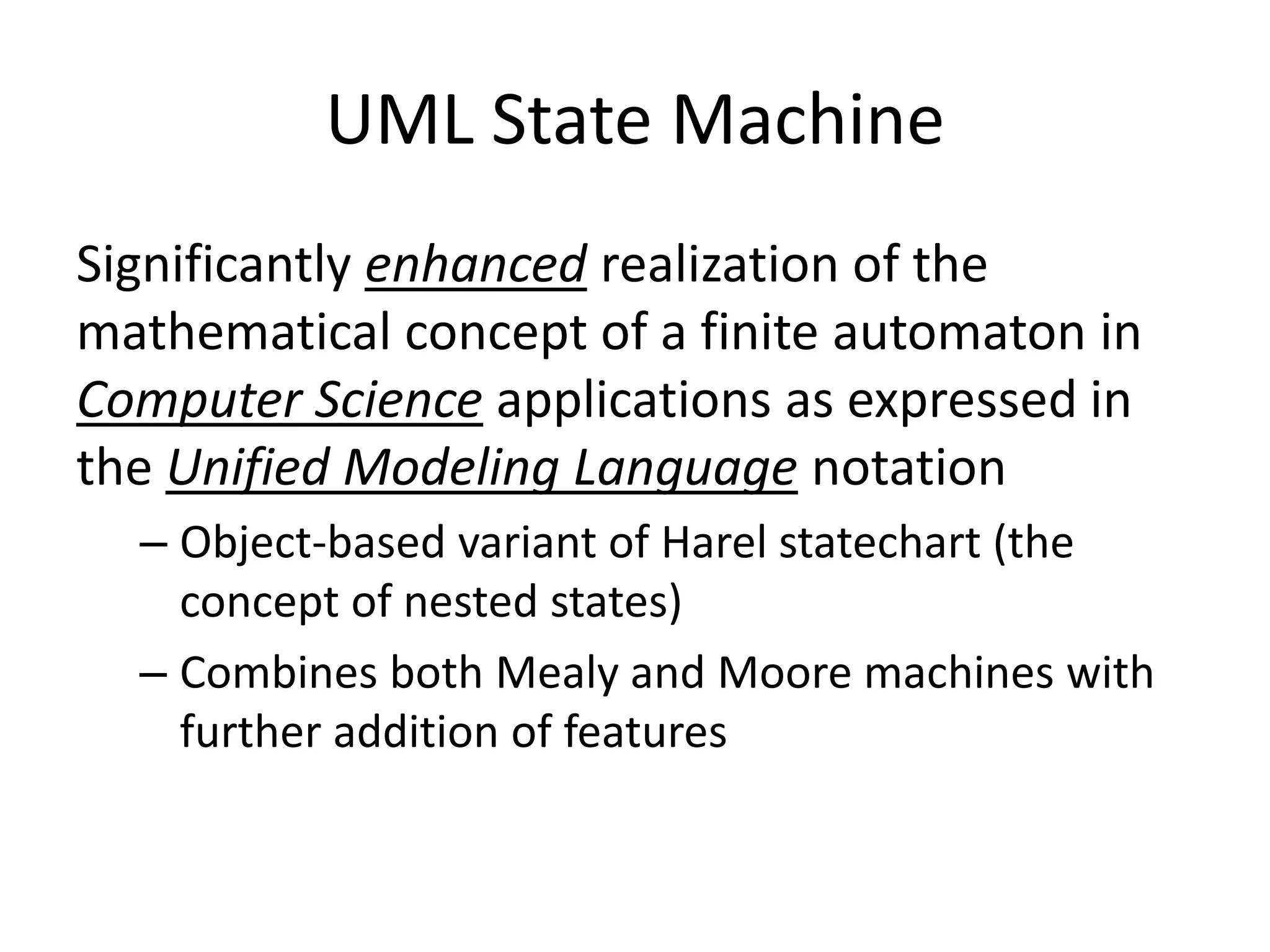 UML State Machine
Significantly enhanced realization of the
mathematical concept of a finite automaton in
Computer Science applications as expressed in
the Unified Modeling Language notation
  – Object-based variant of Harel statechart (the
    concept of nested states)
  – Combines both Mealy and Moore machines with
    further addition of features
 