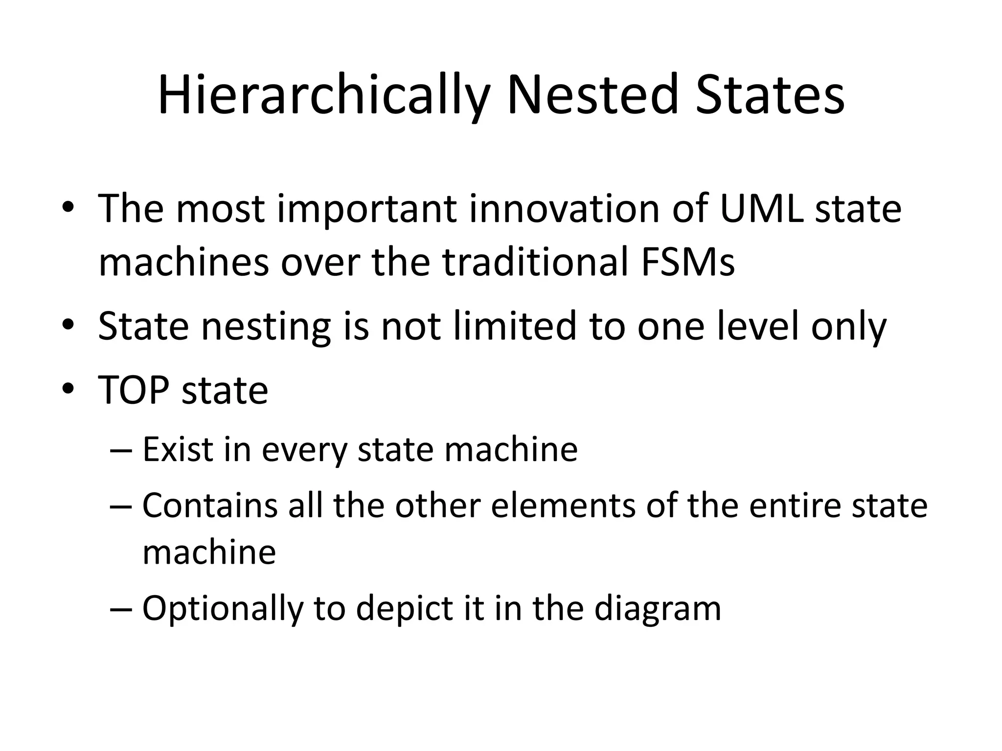 Hierarchically Nested States
• The most important innovation of UML state
  machines over the traditional FSMs
• State nesting is not limited to one level only
• TOP state
  – Exist in every state machine
  – Contains all the other elements of the entire state
    machine
  – Optionally to depict it in the diagram
 