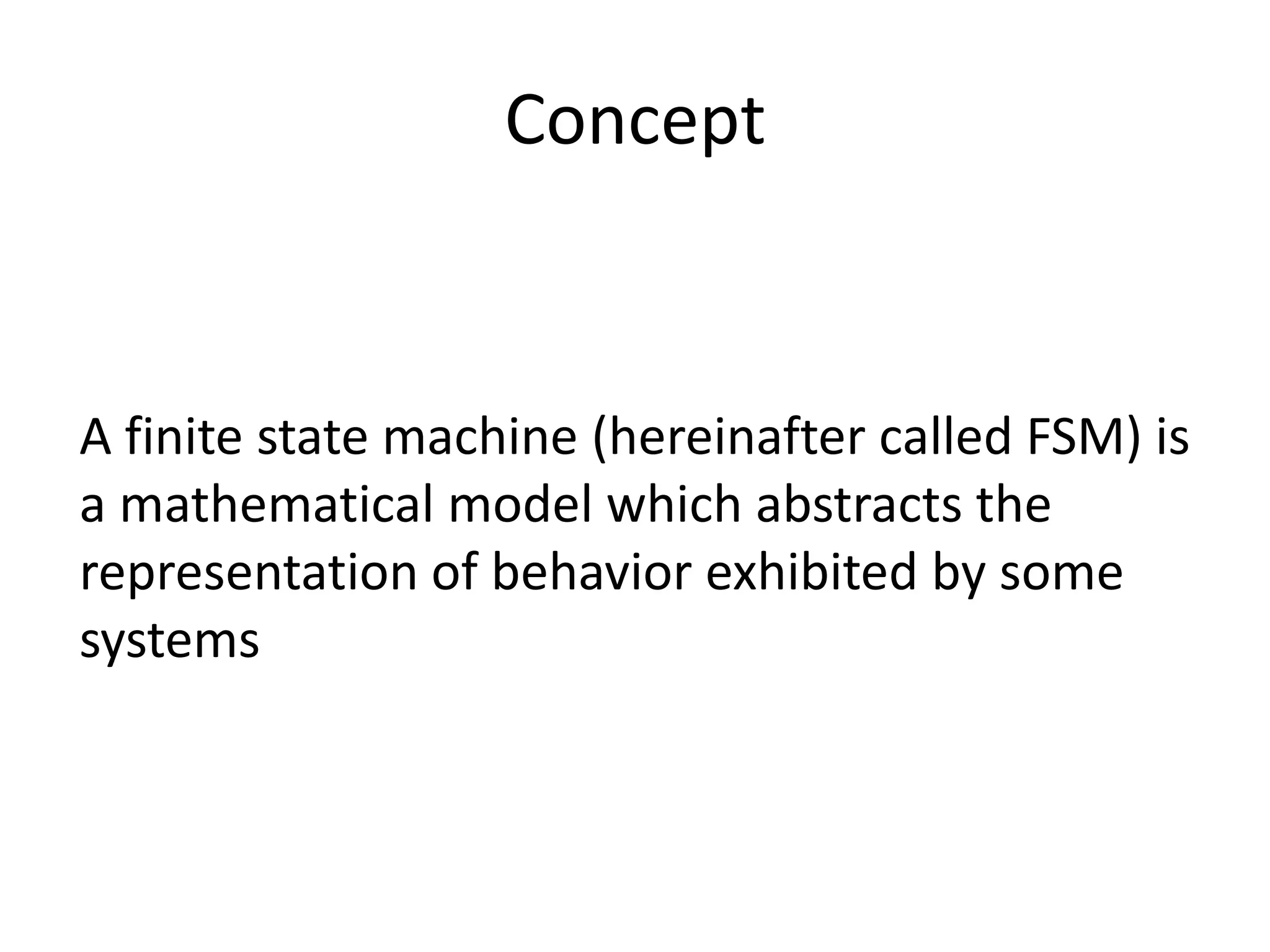 Concept


A finite state machine (hereinafter called FSM) is
a mathematical model which abstracts the
representation of behavior exhibited by some
systems
 