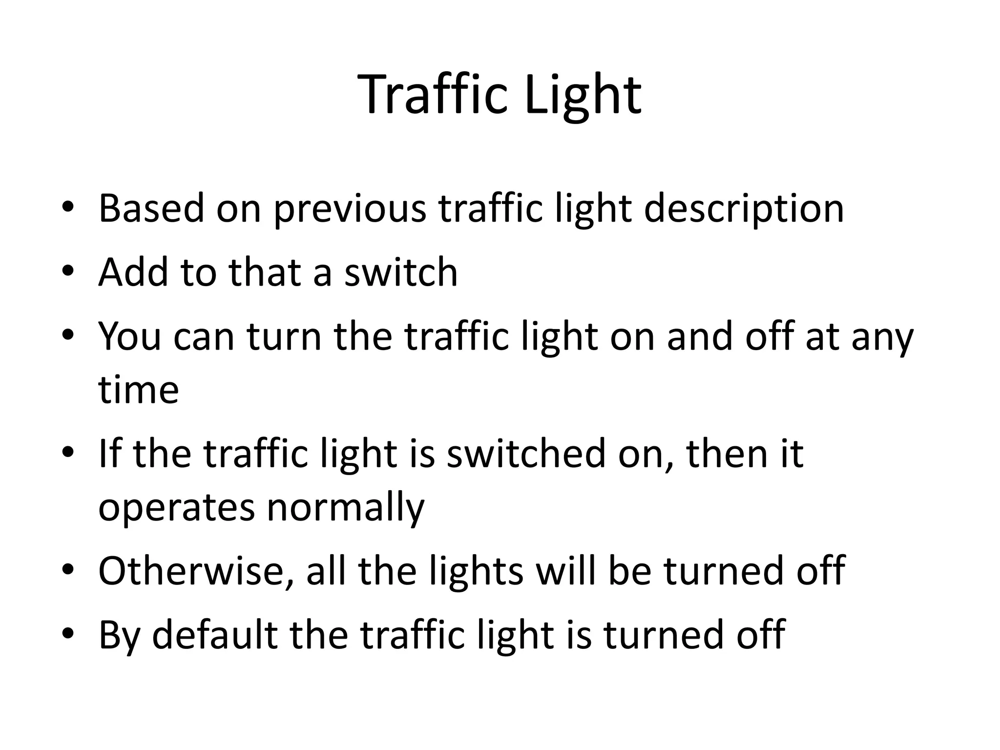 Traffic Light
• Based on previous traffic light description
• Add to that a switch
• You can turn the traffic light on and off at any
  time
• If the traffic light is switched on, then it
  operates normally
• Otherwise, all the lights will be turned off
• By default the traffic light is turned off
 