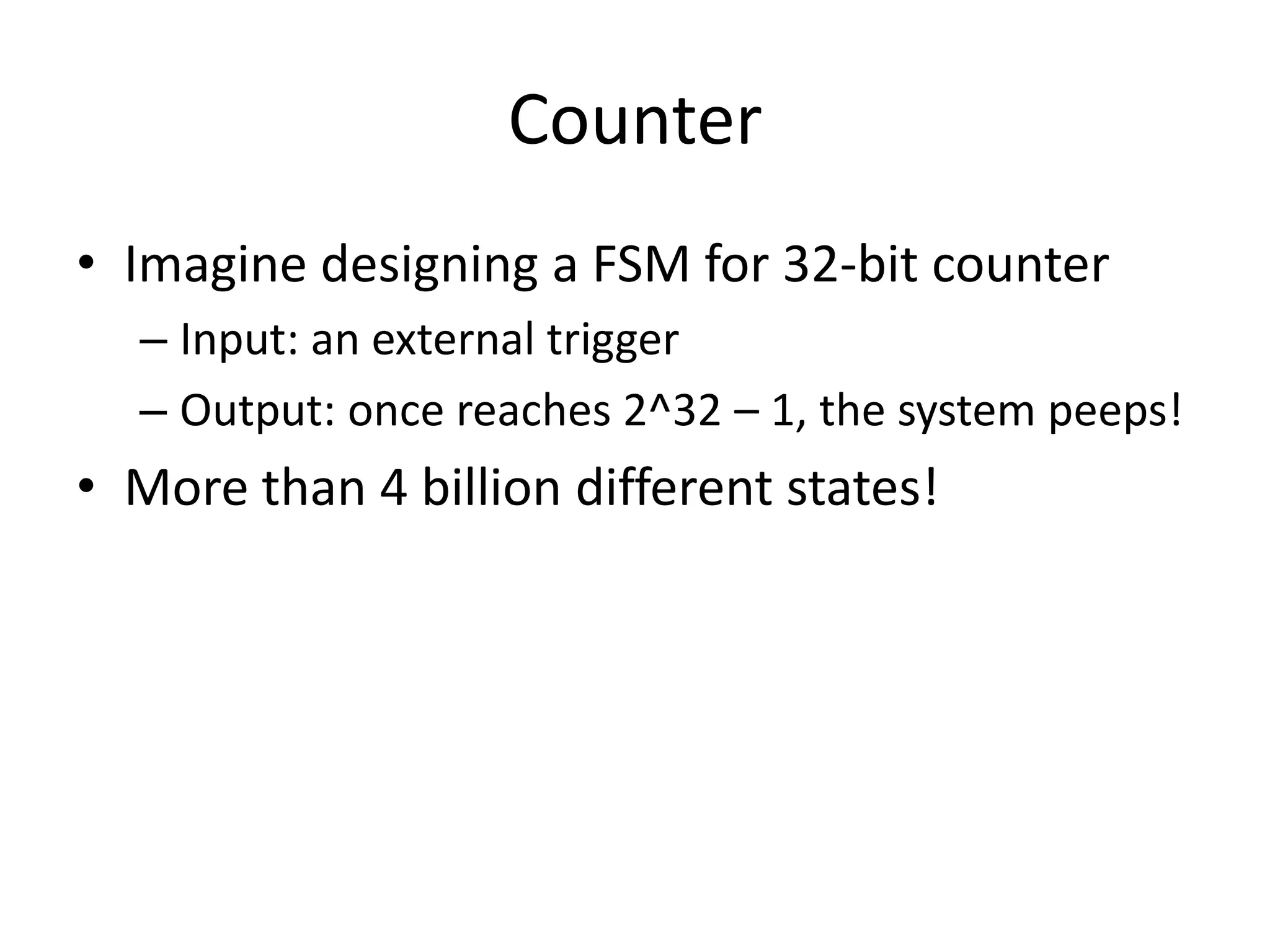 Counter
• Imagine designing a FSM for 32-bit counter
  – Input: an external trigger
  – Output: once reaches 2^32 – 1, the system peeps!
• More than 4 billion different states!
 