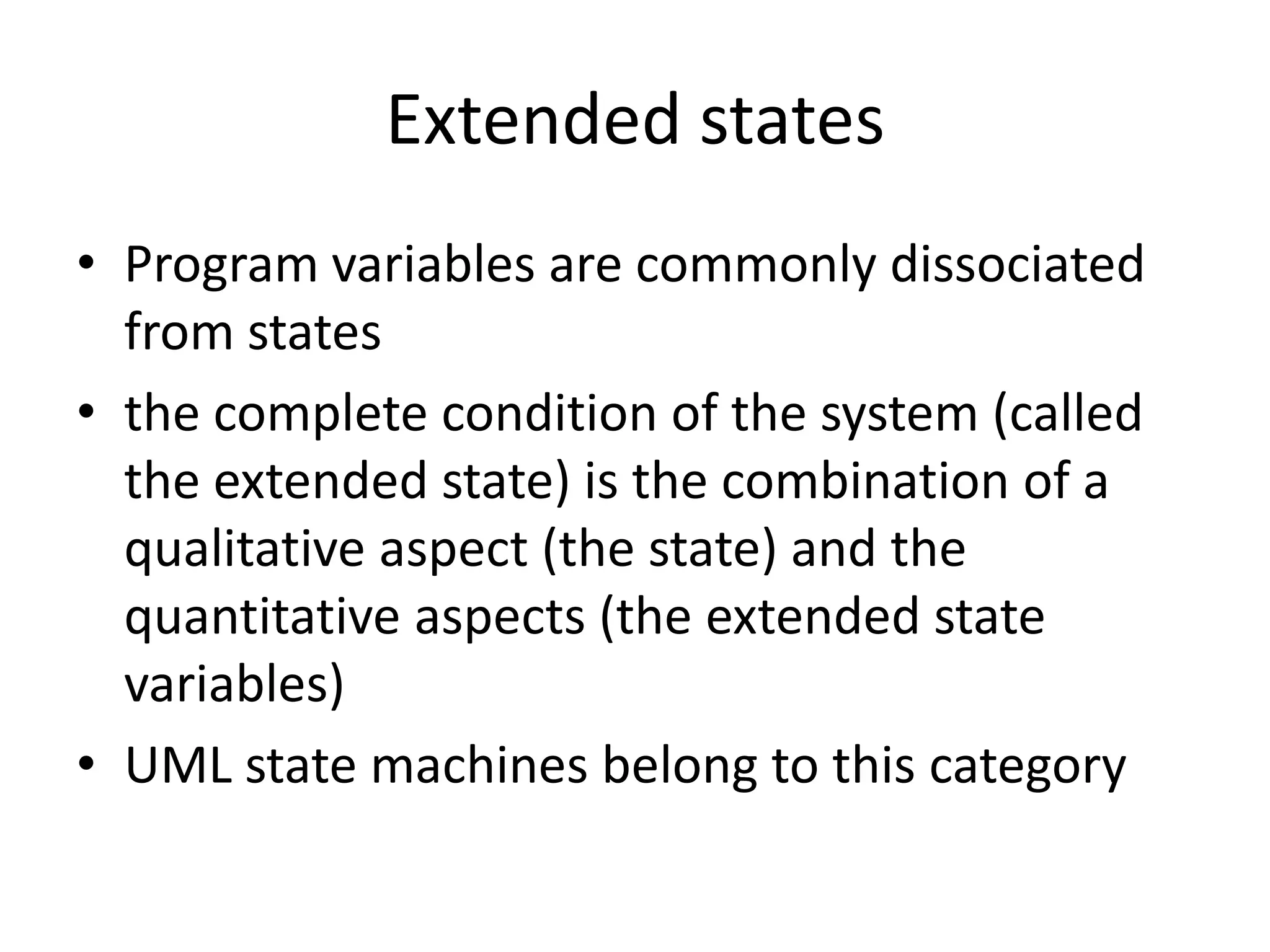 Extended states
• Program variables are commonly dissociated
  from states
• the complete condition of the system (called
  the extended state) is the combination of a
  qualitative aspect (the state) and the
  quantitative aspects (the extended state
  variables)
• UML state machines belong to this category
 
