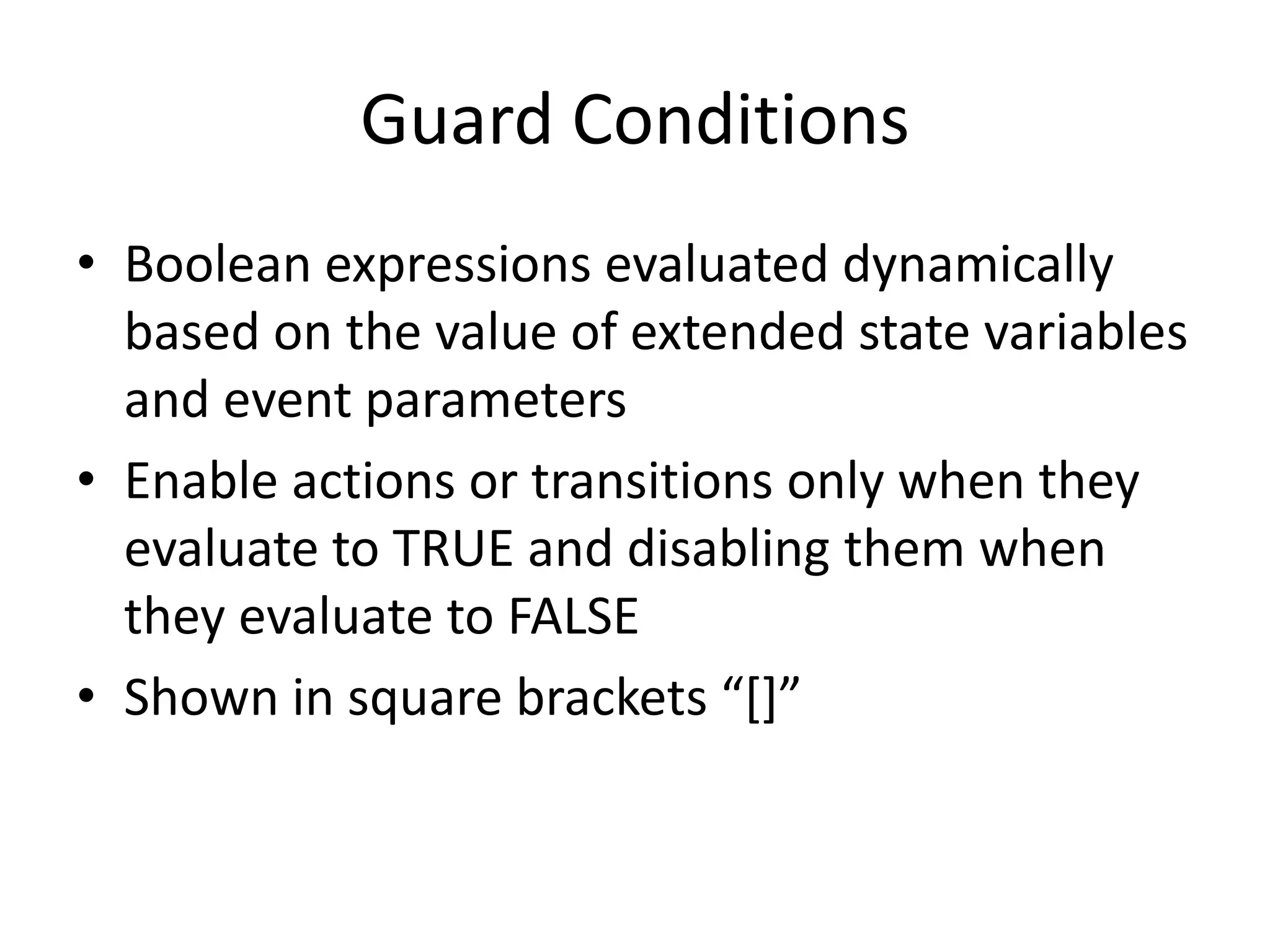 Guard Conditions
• Boolean expressions evaluated dynamically
  based on the value of extended state variables
  and event parameters
• Enable actions or transitions only when they
  evaluate to TRUE and disabling them when
  they evaluate to FALSE
• Shown in square brackets “[]”
 