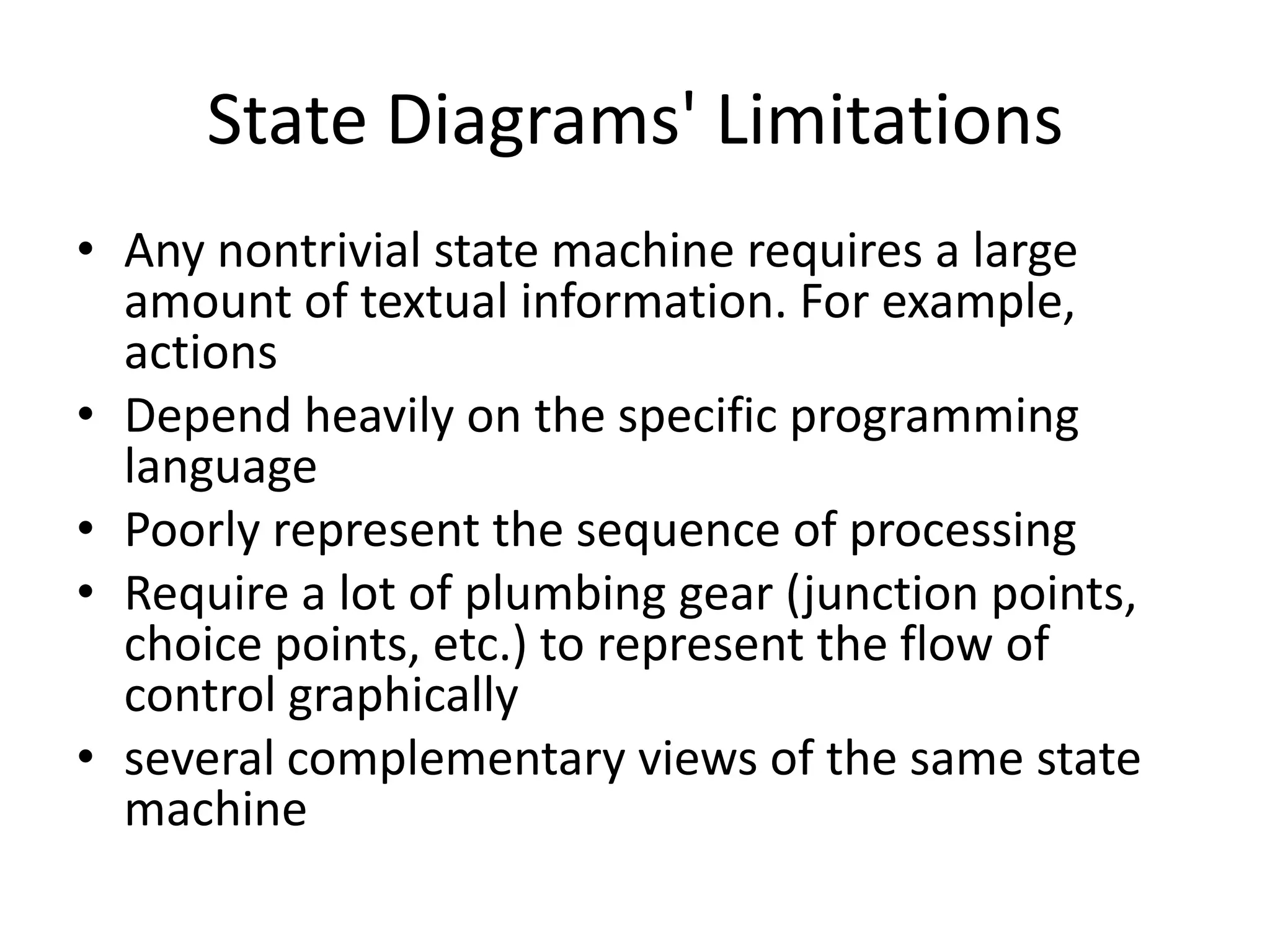State Diagrams' Limitations
• Any nontrivial state machine requires a large
  amount of textual information. For example,
  actions
• Depend heavily on the specific programming
  language
• Poorly represent the sequence of processing
• Require a lot of plumbing gear (junction points,
  choice points, etc.) to represent the flow of
  control graphically
• several complementary views of the same state
  machine
 