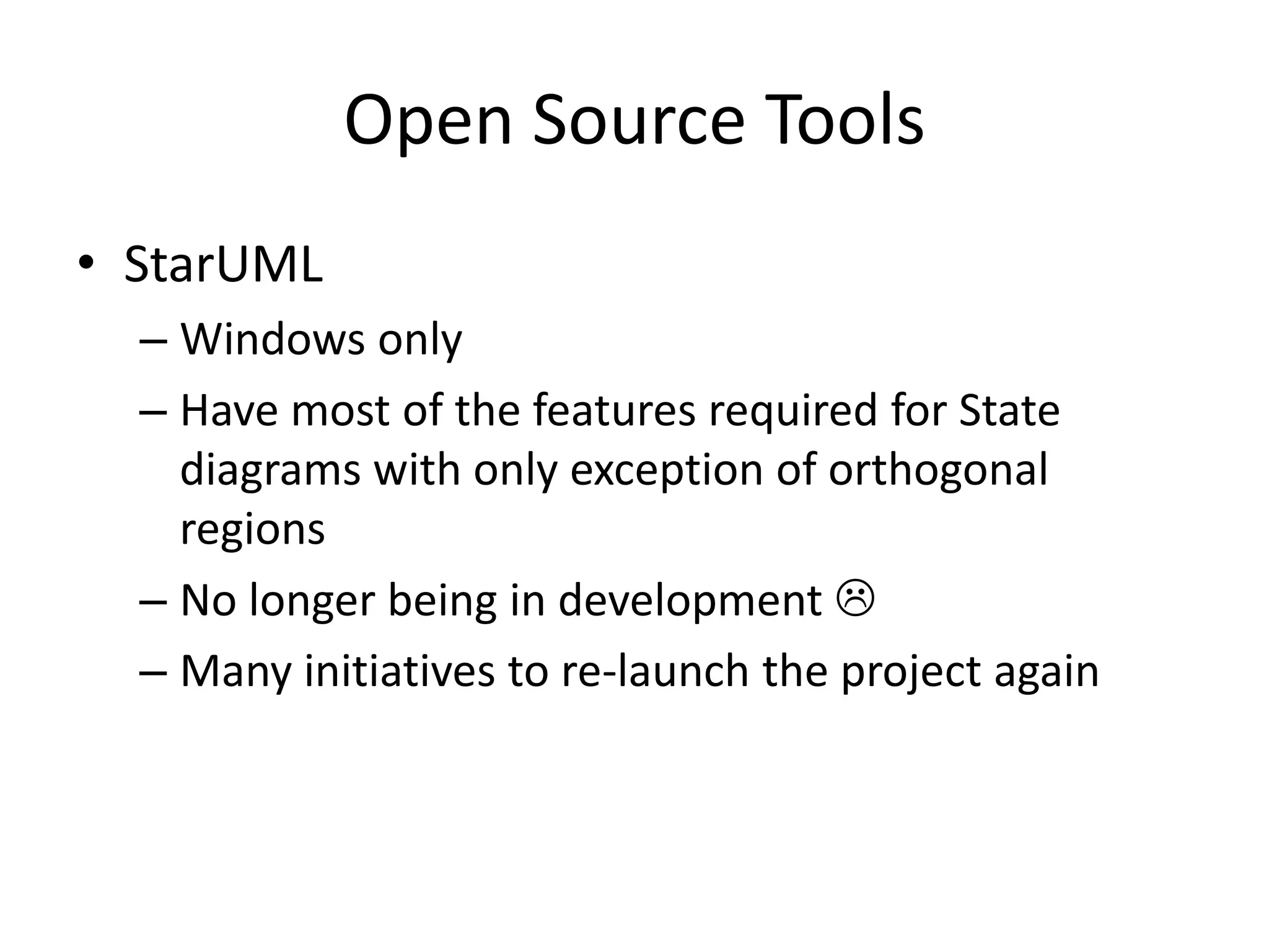 Open Source Tools
• StarUML
  – Windows only
  – Have most of the features required for State
    diagrams with only exception of orthogonal
    regions
  – No longer being in development 
  – Many initiatives to re-launch the project again
 