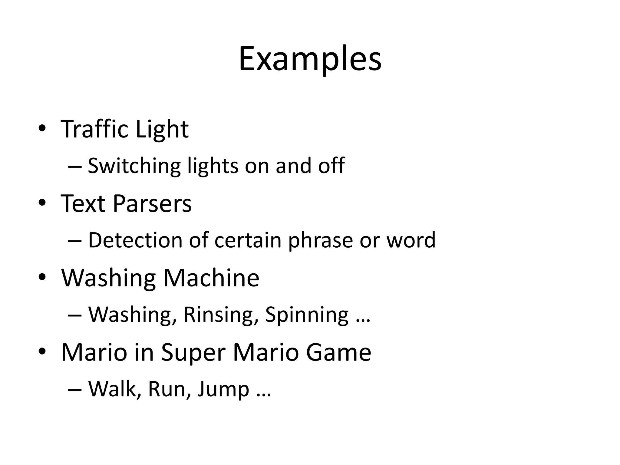 Examples
• Traffic Light
   – Switching lights on and off
• Text Parsers
   – Detection of certain phrase or word
• Washing Machine
   – Washing, Rinsing, Spinning …
• Mario in Super Mario Game
   – Walk, Run, Jump …
 