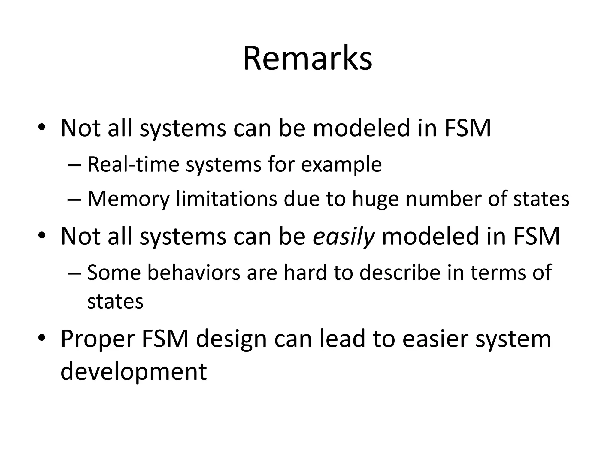 Remarks
• Not all systems can be modeled in FSM
  – Real-time systems for example
  – Memory limitations due to huge number of states
• Not all systems can be easily modeled in FSM
  – Some behaviors are hard to describe in terms of
    states
• Proper FSM design can lead to easier system
  development
 