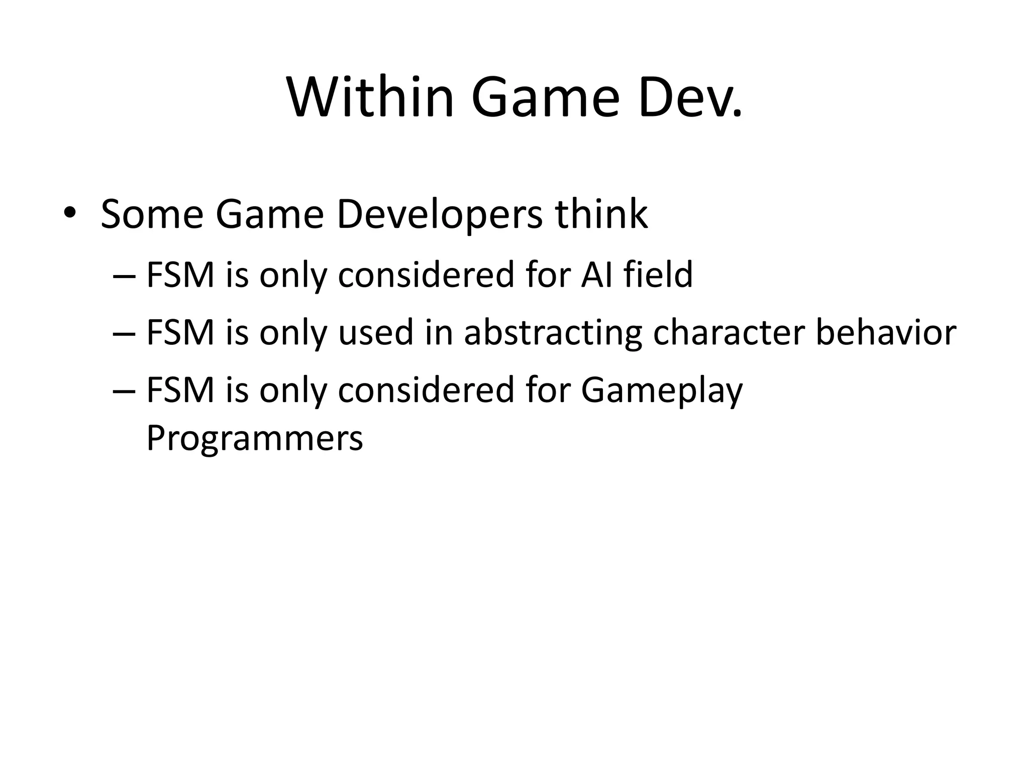 Within Game Dev.
• Some Game Developers think
  – FSM is only considered for AI field
  – FSM is only used in abstracting character behavior
  – FSM is only considered for Gameplay
    Programmers
 
