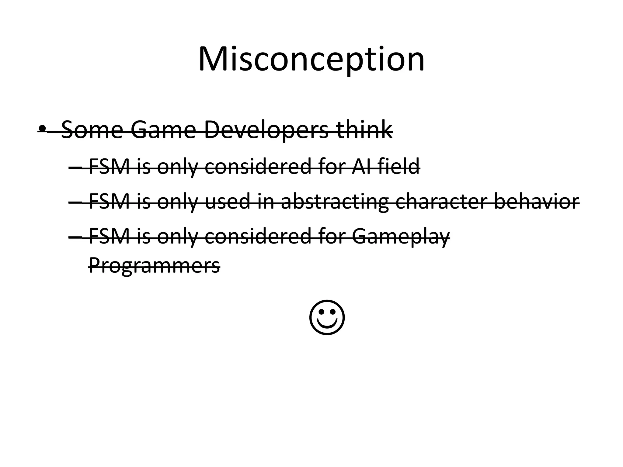 Misconception
• Some Game Developers think
  – FSM is only considered for AI field
  – FSM is only used in abstracting character behavior
  – FSM is only considered for Gameplay
    Programmers

                          
 