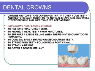 DENTAL CROWNS
 CROWNS OR “CAPS” ARE COVERINGS THAT FIT OVER YOUR TEETH
AND RESTORE EACH TOOTH TO ITS NORMAL SHAPE AND SIZE’WHILE
STRENGTHENING AND IMPROVING IT’S APPEARANCE.
 INDICATIONS FOR PLACING CROWNS:
 TO RESTORE FRACTURED TEETH.
 TO PROTECT WEAK TEETH FROM FRACTURES.
 TO SUPPORT A LARGE FILLING WHEN THERE IS’NT ENOUGH TOOTH
REMAINING.
 TO CONCEAL BADLY SHAPED OR DISCOLOURED TEETH.
 TO STRENGTHEN TEETH FOLLOWING A ROOT CANAL.
 TO ATTACH A BRIDGE.
 TO COVER A DENTAL IMPLANT.
 