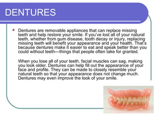 DENTURES
 Dentures are removable appliances that can replace missing
teeth and help restore your smile. If you’ve lost all of your natural
teeth, whether from gum disease, tooth decay or injury, replacing
missing teeth will benefit your appearance and your health. That’s
because dentures make it easier to eat and speak better than you
could without teeth—things that people often take for granted.
When you lose all of your teeth, facial muscles can sag, making
you look older. Dentures can help fill out the appearance of your
face and profile. They can be made to closely resemble your
natural teeth so that your appearance does not change much.
Dentures may even improve the look of your smile.
 
