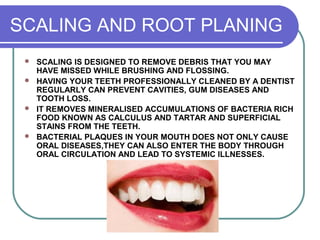 SCALING AND ROOT PLANING
 SCALING IS DESIGNED TO REMOVE DEBRIS THAT YOU MAY
HAVE MISSED WHILE BRUSHING AND FLOSSING.
 HAVING YOUR TEETH PROFESSIONALLY CLEANED BY A DENTIST
REGULARLY CAN PREVENT CAVITIES, GUM DISEASES AND
TOOTH LOSS.
 IT REMOVES MINERALISED ACCUMULATIONS OF BACTERIA RICH
FOOD KNOWN AS CALCULUS AND TARTAR AND SUPERFICIAL
STAINS FROM THE TEETH.
 BACTERIAL PLAQUES IN YOUR MOUTH DOES NOT ONLY CAUSE
ORAL DISEASES,THEY CAN ALSO ENTER THE BODY THROUGH
ORAL CIRCULATION AND LEAD TO SYSTEMIC ILLNESSES.
 