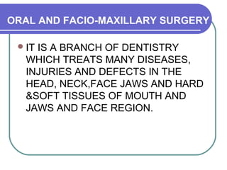 ORAL AND FACIO-MAXILLARY SURGERY
IT IS A BRANCH OF DENTISTRY
WHICH TREATS MANY DISEASES,
INJURIES AND DEFECTS IN THE
HEAD, NECK,FACE JAWS AND HARD
&SOFT TISSUES OF MOUTH AND
JAWS AND FACE REGION.
 