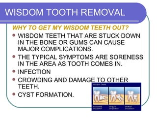 WISDOM TOOTH REMOVAL
WHY TO GET MY WISDOM TEETH OUT?
 WISDOM TEETH THAT ARE STUCK DOWN
IN THE BONE OR GUMS CAN CAUSE
MAJOR COMPLICATIONS.
 THE TYPICAL SYMPTOMS ARE SORENESS
IN THE AREA AS TOOTH COMES IN.
 INFECTION
 CROWDING AND DAMAGE TO OTHER
TEETH.
 CYST FORMATION.
 