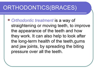 ORTHODONTICS(BRACES)
Orthodontic treatment is a way of
straightening or moving teeth, to improve
the appearance of the teeth and how
they work. It can also help to look after
the long-term health of the teeth,gums
and jaw joints, by spreading the biting
pressure over all the teeth.
 