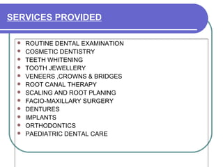 SERVICES PROVIDED
 ROUTINE DENTAL EXAMINATION
 COSMETIC DENTISTRY
 TEETH WHITENING
 TOOTH JEWELLERY
 VENEERS ,CROWNS & BRIDGES
 ROOT CANAL THERAPY
 SCALING AND ROOT PLANING
 FACIO-MAXILLARY SURGERY
 DENTURES
 IMPLANTS
 ORTHODONTICS
 PAEDIATRIC DENTAL CARE
 