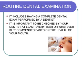 ROUTINE DENTAL EXAMINATION
 IT INCLUDES HAVING A COMPLETE DENTAL
EXAM PERFORMED BY A DENTIST.
 IT IS IMPORTANT TO BE CHECKED BY YOUR
DENTIST AT LEAST EVERY YEAR OR WHATEVER
IS RECOMMENDED BASED ON THE HEALTH OF
YOUR MOUTH.
 