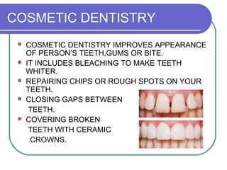 COSMETIC DENTISTRY
 COSMETIC DENTISTRY IMPROVES APPEARANCE
OF PERSON’S TEETH,GUMS OR BITE.
 IT INCLUDES BLEACHING TO MAKE TEETH
WHITER.
 REPAIRING CHIPS OR ROUGH SPOTS ON YOUR
TEETH.
 CLOSING GAPS BETWEEN
TEETH.
 COVERING BROKEN
TEETH WITH CERAMIC
CROWNS.
 