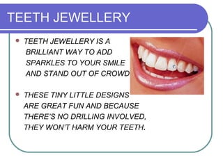 TEETH JEWELLERY
 TEETH JEWELLERY IS A
BRILLIANT WAY TO ADD
SPARKLES TO YOUR SMILE
AND STAND OUT OF CROWD.
 THESE TINY LITTLE DESIGNS
ARE GREAT FUN AND BECAUSE
THERE’S NO DRILLING INVOLVED,
THEY WON’T HARM YOUR TEETH.
 