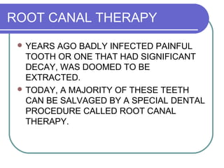 ROOT CANAL THERAPY
 YEARS AGO BADLY INFECTED PAINFUL
TOOTH OR ONE THAT HAD SIGNIFICANT
DECAY, WAS DOOMED TO BE
EXTRACTED.
 TODAY, A MAJORITY OF THESE TEETH
CAN BE SALVAGED BY A SPECIAL DENTAL
PROCEDURE CALLED ROOT CANAL
THERAPY.
 