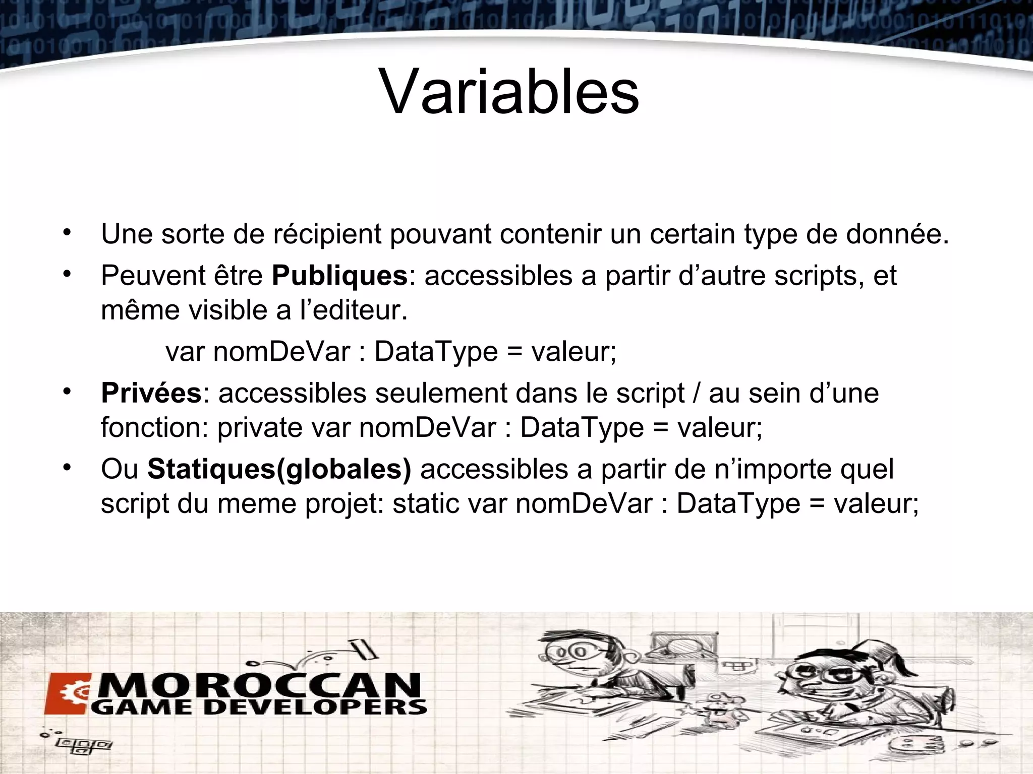 Variables

• Une sorte de récipient pouvant contenir un certain type de donnée.
• Peuvent être Publiques: accessibles a partir d’autre scripts, et
  même visible a l’editeur.
       var nomDeVar : DataType = valeur;
• Privées: accessibles seulement dans le script / au sein d’une
  fonction: private var nomDeVar : DataType = valeur;
• Ou Statiques(globales) accessibles a partir de n’importe quel
  script du meme projet: static var nomDeVar : DataType = valeur;
 