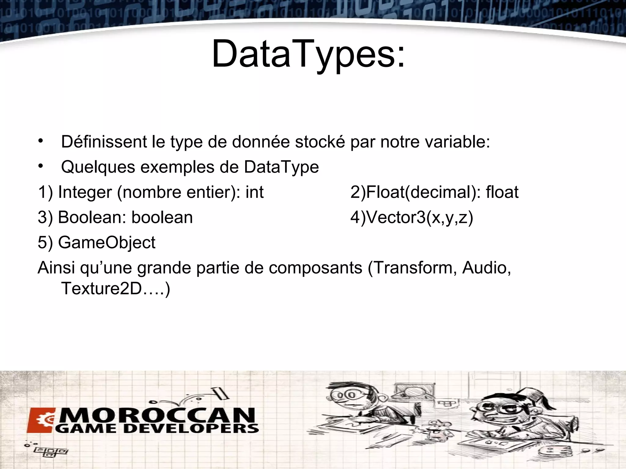 DataTypes:

• Définissent le type de donnée stocké par notre variable:
• Quelques exemples de DataType
1) Integer (nombre entier): int        2)Float(decimal): float
3) Boolean: boolean                    4)Vector3(x,y,z)
5) GameObject
Ainsi qu’une grande partie de composants (Transform, Audio,
    Texture2D….)
 