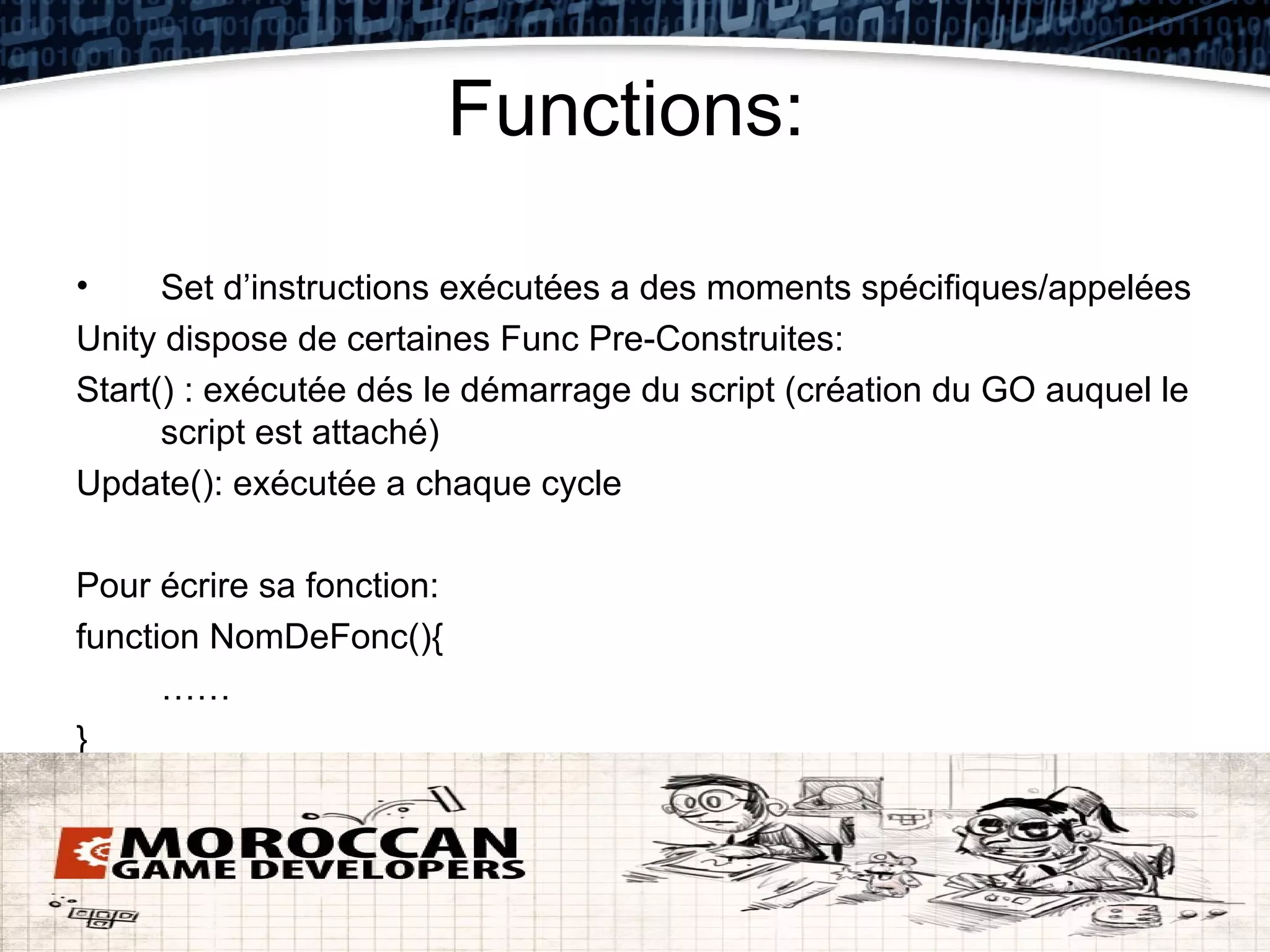 Functions:

•     Set d’instructions exécutées a des moments spécifiques/appelées
Unity dispose de certaines Func Pre-Construites:
Start() : exécutée dés le démarrage du script (création du GO auquel le
      script est attaché)
Update(): exécutée a chaque cycle

Pour écrire sa fonction:
function NomDeFonc(){
      ……
}
 