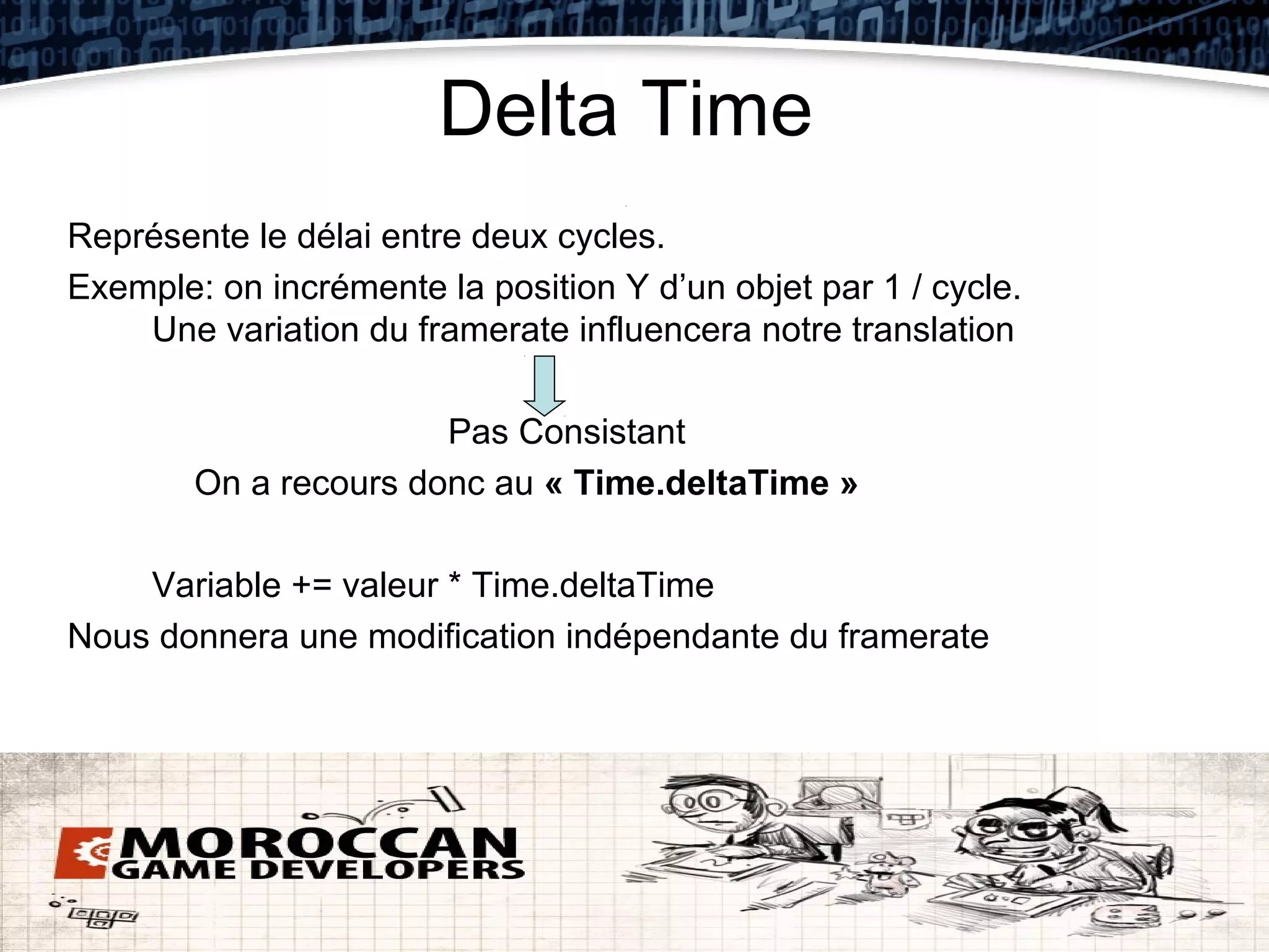 Delta Time
Représente le délai entre deux cycles.
Exemple: on incrémente la position Y d’un objet par 1 / cycle.
    Une variation du framerate influencera notre translation

                       Pas Consistant
        On a recours donc au « Time.deltaTime »

    Variable += valeur * Time.deltaTime
Nous donnera une modification indépendante du framerate
 
