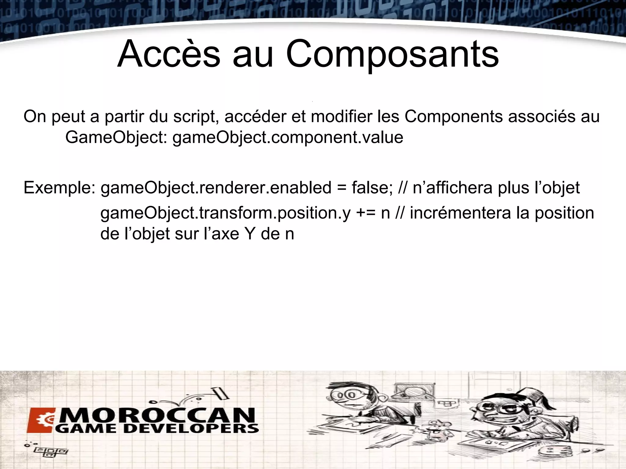 Accès au Composants
On peut a partir du script, accéder et modifier les Components associés au
    GameObject: gameObject.component.value

Exemple: gameObject.renderer.enabled = false; // n’affichera plus l’objet
         gameObject.transform.position.y += n // incrémentera la position
         de l’objet sur l’axe Y de n
 