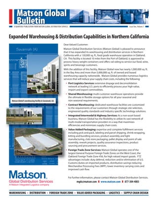 Matson Global
       Bulletin
   A QUARTERLY PUBLICATION FROM MATSON GLOBAL DISTRIBUTION SERVICES                                                                Issue One, Volume 1



Expanded Warehousing & Distribution Capabilities in Northern California
                                                             Dear Valued Customer:
                                                             Matson Global Distribution Services (Matson Global) is pleased to announce
                                                             t
                                                             that it has expanded its warehousing and distribution services in Northern
                                                             C
                                                             California with a 130,000 sq. ft., food grade warehouse operation in Oakland,
                                                             C
                                                             CA. This facility is located 10 miles from the Port of Oakland, is approved to
                                                             p
                                                             process heavy weight containers and offers rail siding to service our food, wine,
                                                             s
                                                             spirits and beverage customers.
                                                             W
                                                             With the addition of this facility, Matson Global now has nearly 1,000,000 sq. ft.
                                                             in the Bay Area and more than 5,000,000 sq. ft. of owned and leased
                                                             i
                                                             warehousing capacity nationwide. Matson Global provides numerous logistics
                                                             w
                                                             services that will reduce your supply chain costs, including the following:
                                                             s
                                                                •     Port Logistics Services: extensive drayage and deconsolidation
                                                                      network at leading U.S. ports to efficiently process your high value,
                                                                      import and export commodities.
                                                                •     Shared Warehousing: multi-customer warehouse operations provide
                                                                      the ultimate in flexible storage options for all your seasonal and
 Matson Global’s warehousing facility in Savannah, GA.                non-seasonal requirements.
                                                                •     Contract Warehousing: dedicated warehouse facilities are customized
                                                                      to the requirements of our customers through strategic site selection,
                                                                      engineered quality standards and industry specific technology solutions.
                                                                •     Integrated Intermodal & Highway Services: As a non-asset based
                                                                      business, Matson Global has the flexibility to utilize its vast network of
                                                                      multi-modal transportation providers in a way that maximizes
                                                                      e
                                                                      efficiencies and minimizes supply chain costs.
                                                                •     V
                                                                      Value Added Packaging: expertise and complete fulfillment services
                                                                      i
                                                                      including pick-and-pack, labeling and parcel shipping, shrink-wrapping,
                                                                      k
                                                                      kitting and bundling services, product assembly and light
                                                                      m
                                                                      manufacturing, club store packaging, pallet display and point of sale
                                                                      a
                                                                      assembly, rework projects, quality assurance inspections, product
                                                                      sourcing and procurement services.
                                                                      s
                                                                •     F
                                                                      Foreign Trade Zone Services: Matson Global operates one of the
                                                                      l
                                                                      largest General Purpose Foreign Trade Zones on the West Coast, the
                                                                      O
                                                                      Oakland Foreign Trade Zone #56, for high valued import goods. FTZ
                                                                      a
                                                                      advantages include: duty deferral, reduction and/or elimination of U.S.
                                                                      Customs duties on imported products, distribution savings reducing
                                                                      Merchandise Processing Fees (MPF), lower inventory carrying costs and
                                                                      improved cash flow.


                                                                      For further information, please contact Matson Global Distribution Services.
                                                                                mgds@matson.com       www.matson.com           877-304-4003


WAREHOUSING         .   DISTRIBUTION        .   FOREIGN TRADE ZONE          .   VALUE ADDED PACKAGING      .   LOGISTICS   .   SUPPLY CHAIN DESIGN
 
