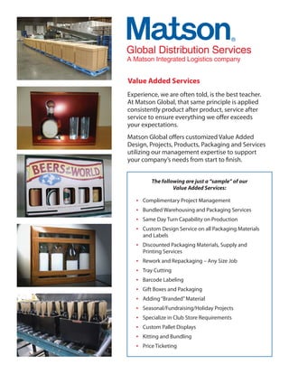 Global Distribution Se
       Distribu n Services
A Matson Integrated Logistics company


Value Added Services
Experience, we are often told, is the best teacher.
At Matson Global, that same principle is applied
consistently product after product, service after
service to ensure everything we offer exceeds
your expectations.
Matson Global offers customized Value Added
Design, Projects, Products, Packaging and Services
utilizing our management expertise to support
your company’s needs from start to finish.


          The following are just a “sample” of our
                   Value Added Services:

   •   Complimentary Project Management
   •   Bundled Warehousing and Packaging Services
   •   Same Day Turn Capability on Production
   •   Custom Design Service on all Packaging Materials
       and Labels
   • Discounted Packaging Materials, Supply and
       Printing Services
   •   Rework and Repackaging – Any Size Job
   •   Tray Cutting
   •   Barcode Labeling
   •   Gift Boxes and Packaging
   •   Adding “Branded” Material
   •   Seasonal/Fundraising/Holiday Projects
   •   Specialize in Club Store Requirements
   •   Custom Pallet Displays
   •   Kitting and Bundling
   •   Price Ticketing
 