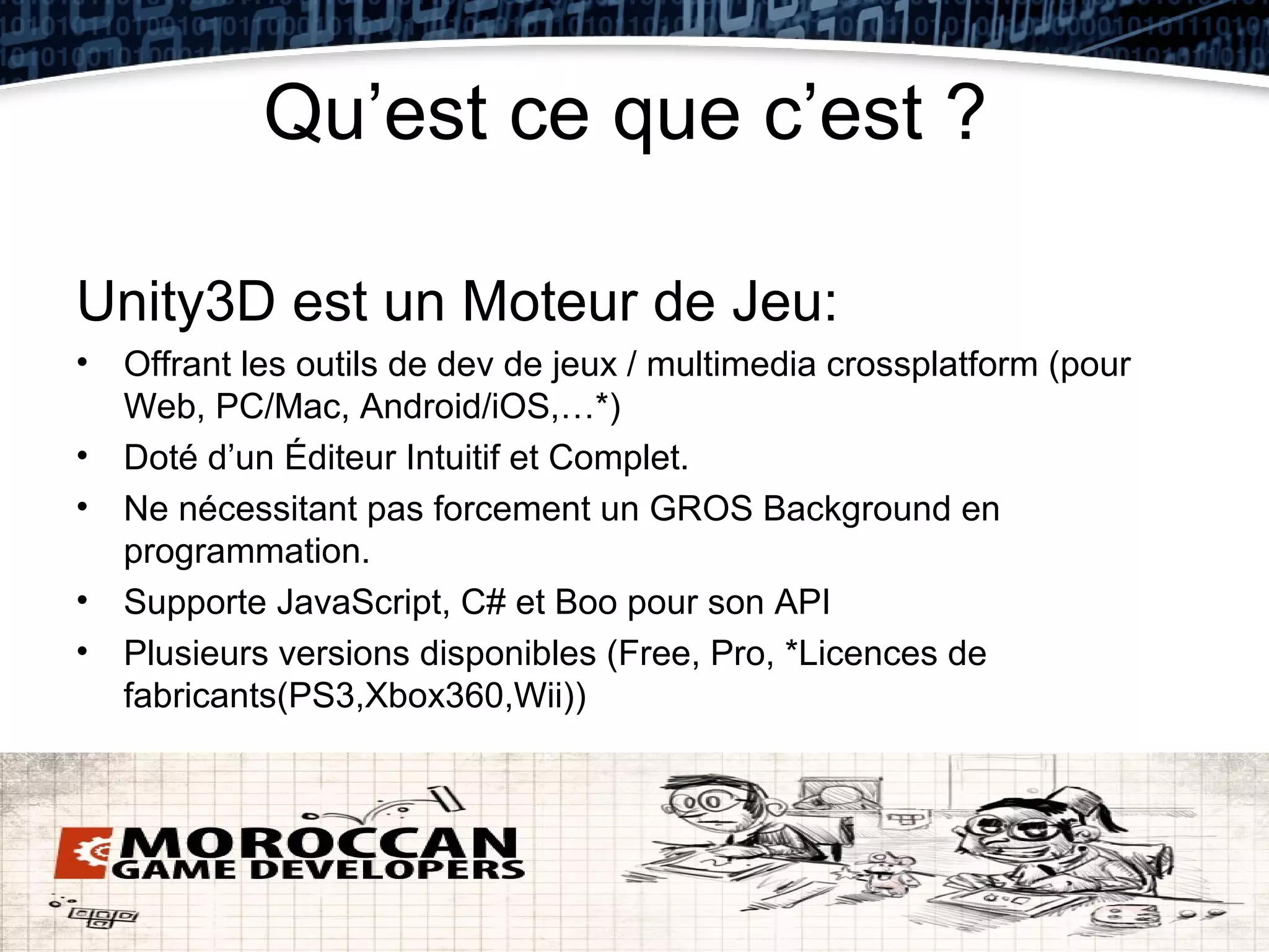 Qu’est ce que c’est ?

Unity3D est un Moteur de Jeu:
• Offrant les outils de dev de jeux / multimedia crossplatform (pour
  Web, PC/Mac, Android/iOS,…*)
• Doté d’un Éditeur Intuitif et Complet.
• Ne nécessitant pas forcement un GROS Background en
  programmation.
• Supporte JavaScript, C# et Boo pour son API
• Plusieurs versions disponibles (Free, Pro, *Licences de
  fabricants(PS3,Xbox360,Wii))
 