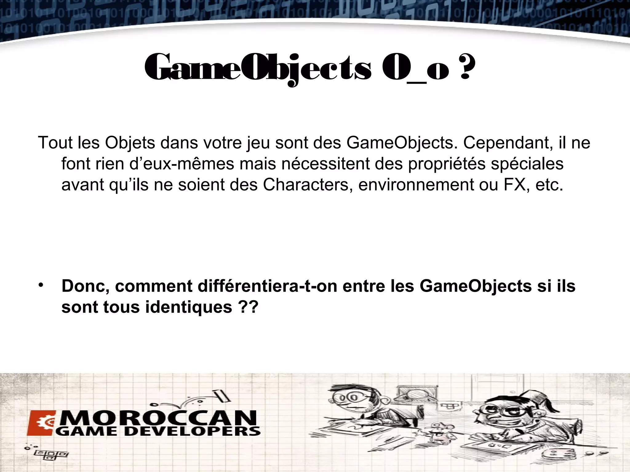 GameObjects O_o ?
Tout les Objets dans votre jeu sont des GameObjects. Cependant, il ne
  font rien d’eux-mêmes mais nécessitent des propriétés spéciales
  avant qu’ils ne soient des Characters, environnement ou FX, etc.




• Donc, comment différentiera-t-on entre les GameObjects si ils
  sont tous identiques ??
 